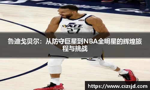 鲁迪戈贝尔：从防守巨星到NBA全明星的辉煌旅程与挑战
